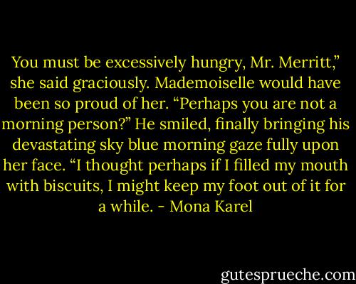 You must be excessively hungry, Mr. Merritt,” she said<br />graciously. Mademoiselle would have been so proud of her.<br />“Perhaps you are not a morning person?”<br />He smiled, finally bringing his devastating sky blue<br />morning gaze fully upon her face.<br />“I thought perhaps if I filled my mouth with biscuits, I<br />might keep my foot out of it for a while. - Mona Karel