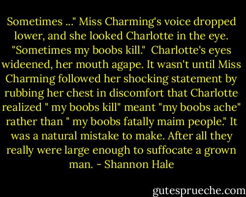Sometimes ..." Miss Charming's voice dropped lower, and she looked Charlotte in the eye. "Sometimes my boobs kill." <br />Charlotte's eyes wideened, her mouth agape. It wasn't until Miss Charming followed her shocking statement by rubbing her chest in discomfort that Charlotte realized " my boobs kill" meant "my boobs ache" rather than " my boobs fatally maim people." It was a natural mistake to make. After all they really were large enough to suffocate a grown man. - Shannon Hale