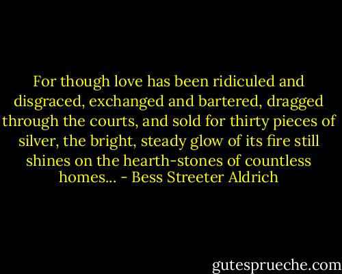 For though love has been ridiculed and disgraced, exchanged and bartered, dragged through the courts, and sold for thirty pieces of silver, the bright, steady glow of its fire still shines on the hearth-stones of countless homes... - Bess Streeter Aldrich