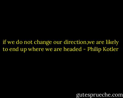 if we do not change our direction,we are likely to end up where we are headed - Philip Kotler