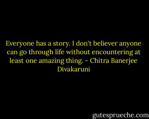 Everyone has a story. I don't believer anyone can go through life without encountering at least one amazing thing. - Chitra Banerjee Divakaruni