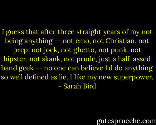 I guess that after three straight years of my not being anything -- not emo, not Christian, not prep, not jock, not ghetto, not punk, not hipster, not skank, not prude, just a half-assed band geek -- no one can believe I'd do anything so well defined as lie. I like my new superpower. - Sarah Bird