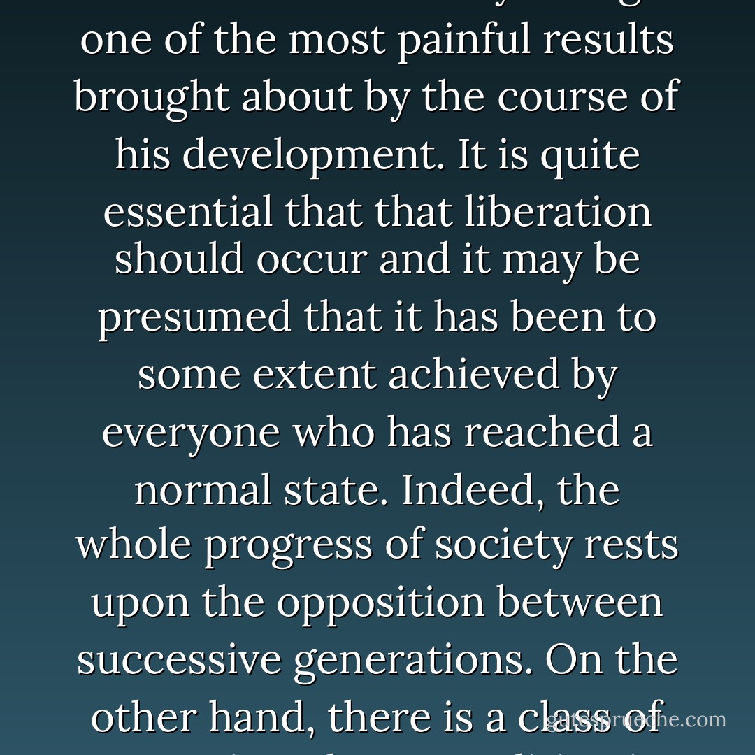 The freeing of an individual, as he grows up, from the authority of his parents is one of the most necessary though one of the most painful results brought about by the course of his development. It is quite essential that that liberation should occur and it may be presumed that it has been to some extent achieved by everyone who has reached a normal state. Indeed, <b>the whole progress of society rests upon the opposition between successive generations.</b> On the other hand, there is a class of neurotics whose condition is recognizably determined by their having failed in this task. - Sigmund Freud