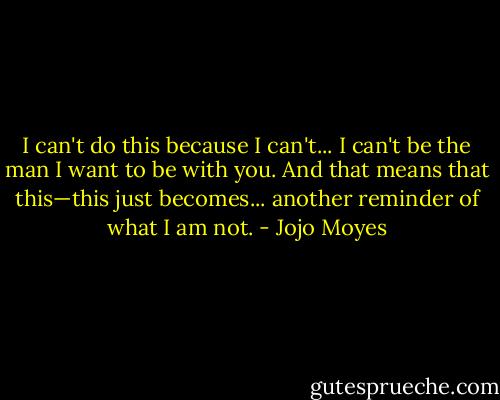 I can't do this because I can't... I can't be the man I want to be with you. And that means that this—this just becomes... another reminder of what I am not. - Jojo Moyes