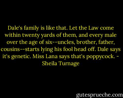 Dale's family is like that. Let the Law come within twenty yards of them, and every male over the age of six--uncles, brother, father, cousins--starts lying his fool head off. Dale says it's genetic. Miss Lana says that's poppycock. - Sheila Turnage