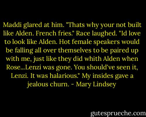 Maddi glared at him. "Thats why your not built like Alden. French fries." Race laughed. "Id love to look like Alden. Hot female speakers would be falling all over themselves to be paired up with me, just like they did whith Alden when Rose...Lenzi was gone. You should've seen it, Lenzi. It was halarious." My insides gave a jealous churn. - Mary Lindsey