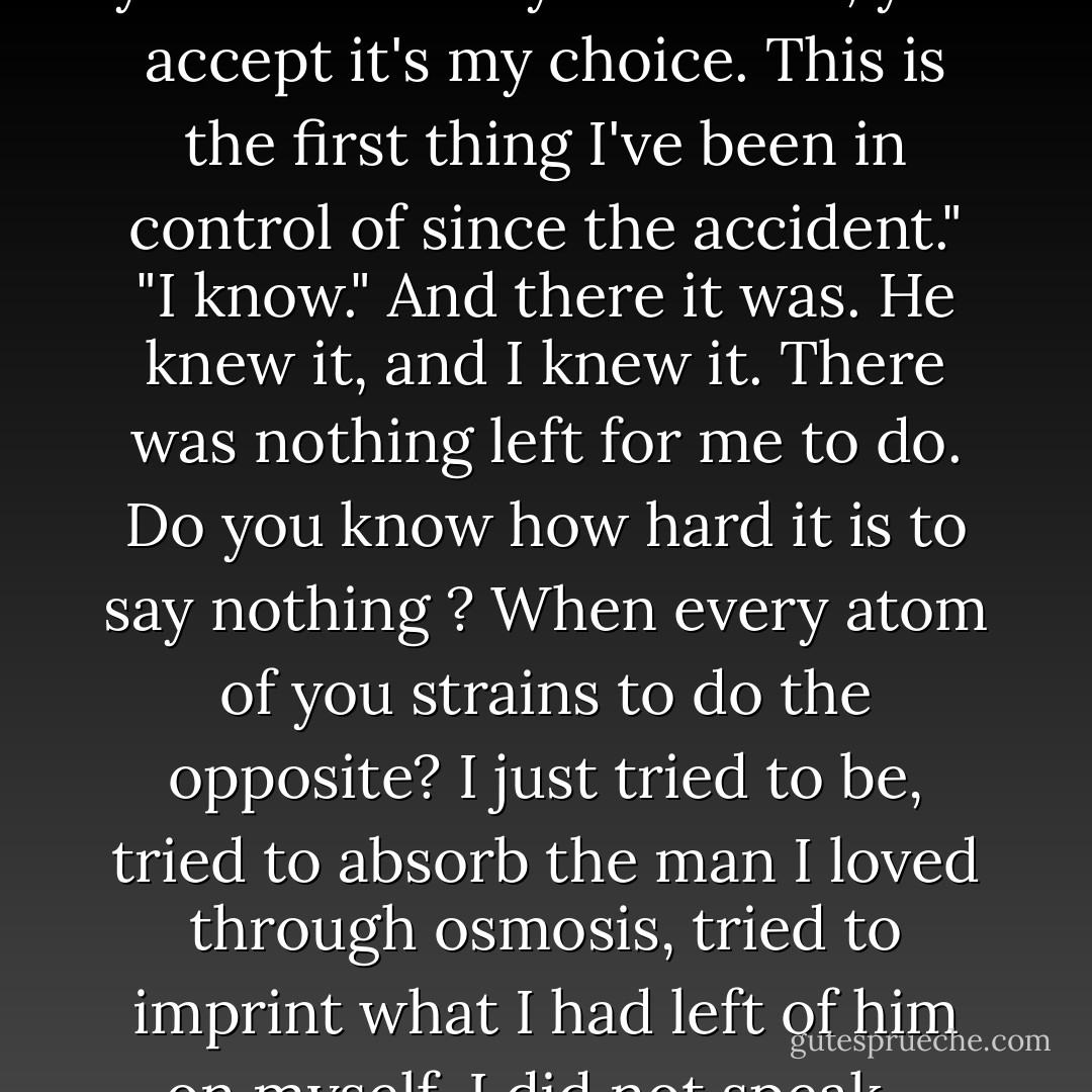 I'm not going to try and change your mind."<br />"If you're here, you accept it's my choice. This is the first thing I've been in control of since the accident."<br />"I know."<br />And there it was. He knew it, and I knew it. There was nothing left for me to do. Do you know how hard it is to say nothing ? When every atom of you strains to do the opposite? I just tried to be, tried to absorb the man I loved through osmosis, tried to imprint what I had left of him on myself. I did not speak... - Jojo Moyes