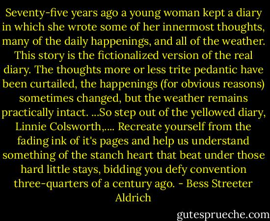 Seventy-five years ago a young woman kept a diary in which she wrote some of her innermost thoughts, many of the daily happenings, and all of the weather. This story is the fictionalized version of the real diary. The thoughts more or less trite pedantic have been curtailed, the happenings (for obvious reasons) sometimes changed, but the weather remains practically intact. ...So step out of the yellowed diary, Linnie Colsworth,.... Recreate yourself from the fading ink of it's pages and help us understand something of the stanch heart that beat under those hard little stays, bidding you defy convention three-quarters of a century ago. - Bess Streeter Aldrich