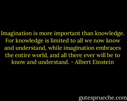 Imagination is more important than knowledge. For knowledge is limited to all we now know and understand, while imagination embraces the entire world, and all there ever will be to know and understand. - Albert Einstein