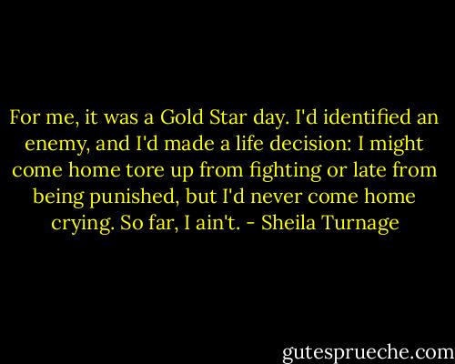 For me, it was a Gold Star day. I'd identified an enemy, and I'd made a life decision: I might come home tore up from fighting or late from being punished, but I'd never come home crying. So far, I ain't. - Sheila Turnage