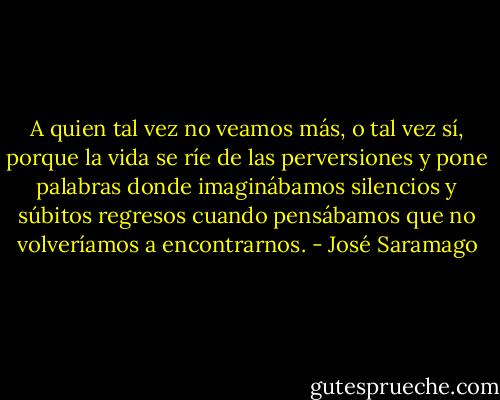 A quien tal vez no veamos más, o tal vez sí, porque la vida se ríe de las perversiones y pone palabras donde imaginábamos silencios y súbitos regresos cuando pensábamos que no volveríamos a encontrarnos. - José Saramago