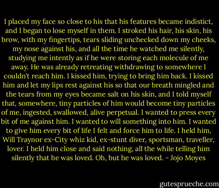 I placed my face so close to his that his features became indistict, and I began to lose myself in them. I stroked his hair, his skin, his brow, with my fingertips, tears sliding unchecked down my cheeks, my nose against his, and all the time he watched me silently, studying me intently as if he were storing each molecule of me away. He was already retreating withdrawing to somewhere I couldn't reach him.<br />I kissed him, trying to bring him back. I kissed him and let my lips rest against his so that our breath mingled and the tears from my eyes became salt on his skin, and I told myself that, somewhere, tiny particles of him would become tiny particles of me, ingested, swallowed, alive perpetual. I wanted to press every bit of me against him. I wanted to will something into him. I wanted to give him every bit of life I felt and force him to life.<br />I held him, Will Traynor ex-City whiz kid, ex-stunt diver, sportsman, traveller, lover. I held him close and said nothing, all the while telling him silently that he was loved. Oh, but he was loved. - Jojo Moyes