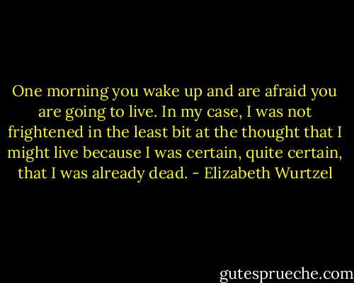 One morning you wake up and are afraid you are going to live. In my case, I was not frightened in the least bit at the thought that I might live because I was certain, quite certain, that I was already dead. - Elizabeth Wurtzel