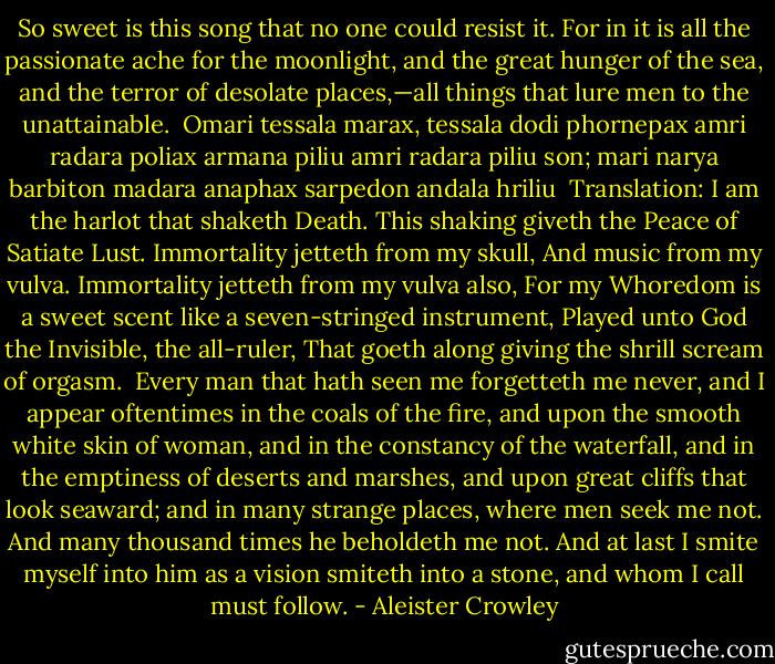 So sweet is this song that no one could resist it. For in it is all the passionate ache for the moonlight, and the great hunger of the sea, and the terror of desolate places,—all things that lure men to the unattainable.<br /><br />Omari tessala marax,<br />tessala dodi phornepax<br />amri radara poliax<br />armana piliu<br />amri radara piliu son;<br />mari narya barbiton<br />madara anaphax sarpedon<br />andala hriliu<br /><br />Translation:<br />I am the harlot that shaketh Death.<br />This shaking giveth the Peace of Satiate Lust.<br />Immortality jetteth from my skull,<br />And music from my vulva.<br />Immortality jetteth from my vulva also,<br />For my Whoredom is a sweet scent like a seven-stringed instrument,<br />Played unto God the Invisible, the all-ruler,<br />That goeth along giving the shrill scream of orgasm.<br /><br />Every man that hath seen me forgetteth me never, and I appear oftentimes in the coals of the fire, and upon the smooth white skin of woman, and in the constancy of the waterfall, and in the emptiness of deserts and marshes, and upon great cliffs that look seaward; and in many strange places, where men seek me not. And many thousand times he beholdeth me not. And at last I smite myself into him as a vision smiteth into a stone, and whom I call must follow. - Aleister Crowley
