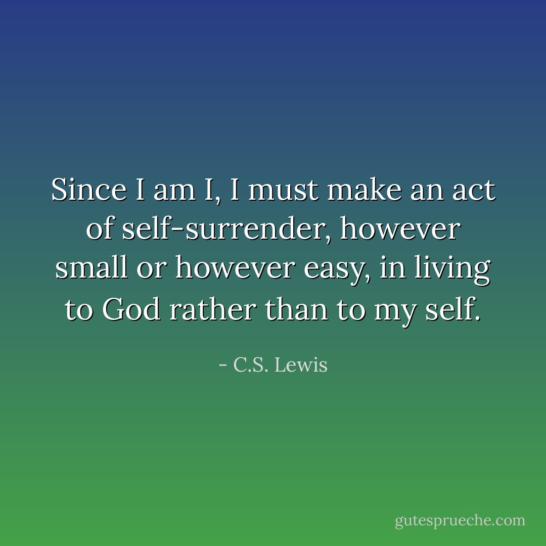 Since I am I, I must make an act of self-surrender, however small or however easy, in living to God rather than to my self. - C.S. Lewis