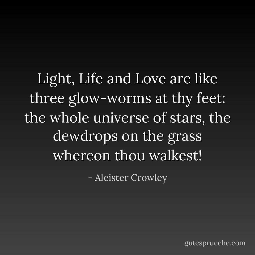 Light, Life and Love are like three glow-worms at thy feet: the whole universe of stars, the dewdrops on the grass whereon thou walkest! - Aleister Crowley