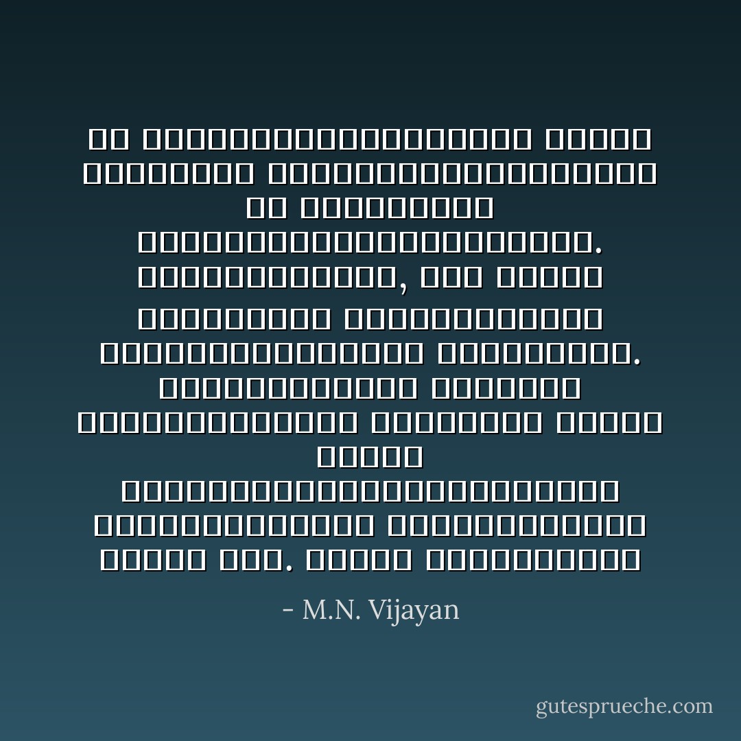 തീ പടര്‍ത്താനുഭയോഗിച്ച കമ്പോ കൊള്ളിയോ കത്തിത്തീര്‍ന്നാലും തീ പിന്നെയും പടര്‍ന്നുകൊണ്ടിരിക്കും. അഗ്നിഭാതയില്‍, ഒരു പക്ഷെ ചിന്തയുടെ അഗ്നിഭാതയില്‍ ആത്മനാശത്തിന്റെ അംശമുണ്ട്. അതിന്നര്‍ത്ഥം നിങ്ങള്‍ മറ്റുള്ളവരില്‍ പടരുന്നു എന്നോ സ്വയം ഇല്ലാതായിത്തീര്‍ന്നിട്ട് മറ്റുള്ളവരില്‍ ജീവിക്കുന്നു എന്നോ ആണ്. അതൊരു സാഫല്യമാണ് - M.N. Vijayan