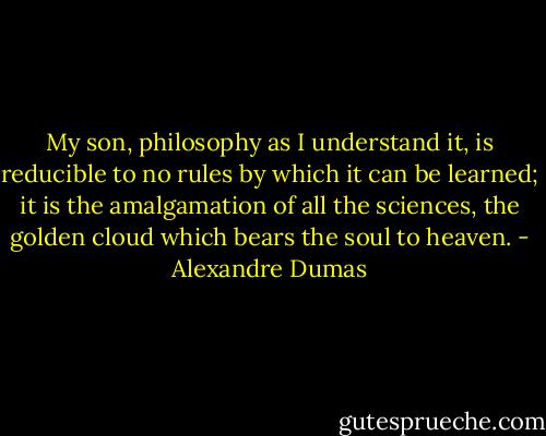 My son, philosophy as I understand it, is reducible to no rules by which it can be learned; it is the amalgamation of all the sciences, the golden cloud which bears the soul to heaven. - Alexandre Dumas
