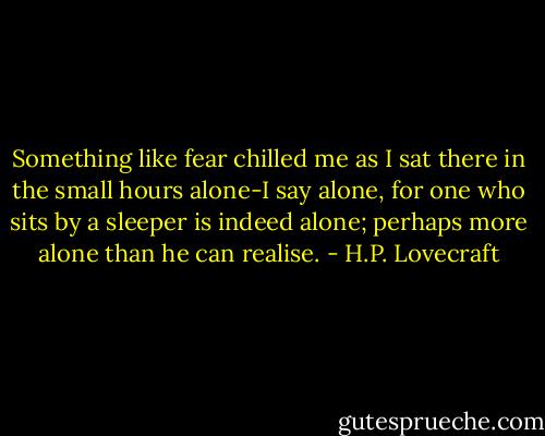Something like fear chilled me as I sat there in the small hours alone-I say alone, for one who sits by a sleeper is indeed alone; perhaps more alone than he can realise. - H.P. Lovecraft
