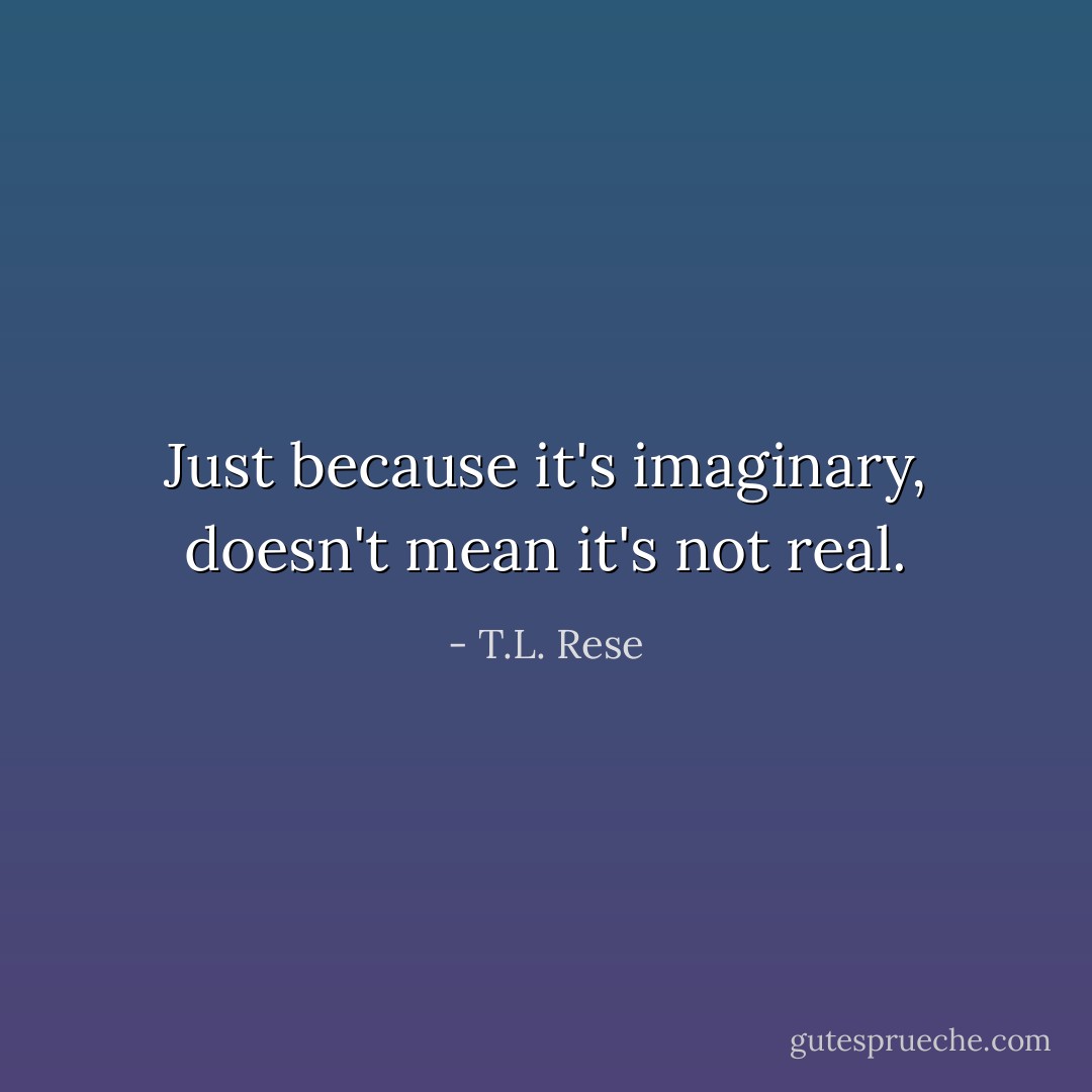Just because it's imaginary, doesn't mean it's not real. - T.L. Rese