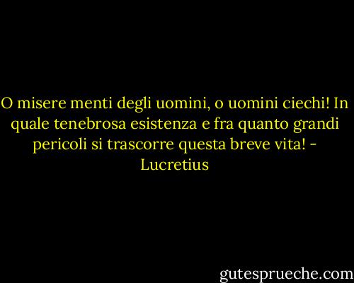 O misere menti degli uomini, o uomini ciechi!<br />In quale tenebrosa esistenza e fra quanto grandi pericoli si trascorre questa breve vita! - Lucretius