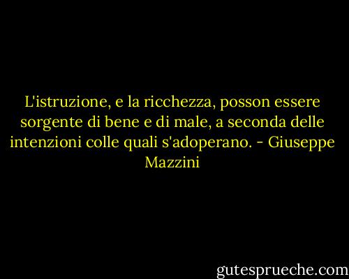 L'istruzione, e la ricchezza, posson essere sorgente di bene e di male, a seconda delle intenzioni colle quali s'adoperano. - Giuseppe Mazzini