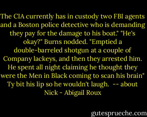 The CIA currently has in custody two FBI agents and a Boston police detective who is demanding they pay for the damage to his boat."<br />"He's okay?"<br />Burns nodded. "Emptied a double-barreled shotgun at a couple of Company lackeys, and then they arrested him. He spent all night claiming he thought they were the Men in Black coming to scan his brain"<br />Ty bit his lip so he wouldn't laugh.<br /><br />-- about Nick - Abigail Roux