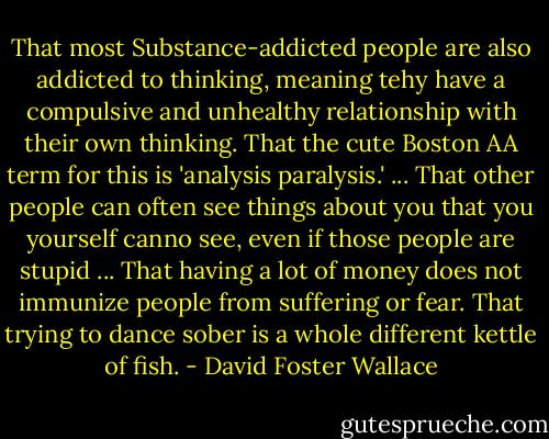 That most Substance-addicted people are also addicted to thinking, meaning tehy have a compulsive and unhealthy relationship with their own thinking. That the cute Boston AA term for this is 'analysis paralysis.' ... That other people can often see things about you that you yourself canno see, even if those people are stupid ... That having a lot of money does not immunize people from suffering or fear. That trying to dance sober is a whole different kettle of fish. - David Foster Wallace