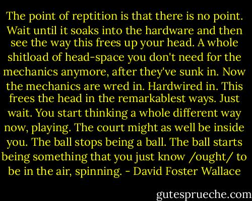 The point of reptition is that there is no point. Wait until it soaks into the hardware and then see the way this frees up your head. A whole shitload of head-space you don't need for the mechanics anymore, after they've sunk in. Now the mechanics are wred in. Hardwired in. This frees the head in the remarkablest ways. Just wait. You start thinking a whole different way now, playing. The court might as well be inside you. The ball stops being a ball. The ball starts being something that you just know /ought/ to be in the air, spinning. - David Foster Wallace