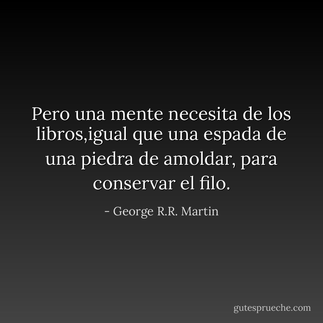 Pero una mente necesita de los libros,igual que una espada de una piedra de amoldar, para conservar el filo. - George R.R. Martin