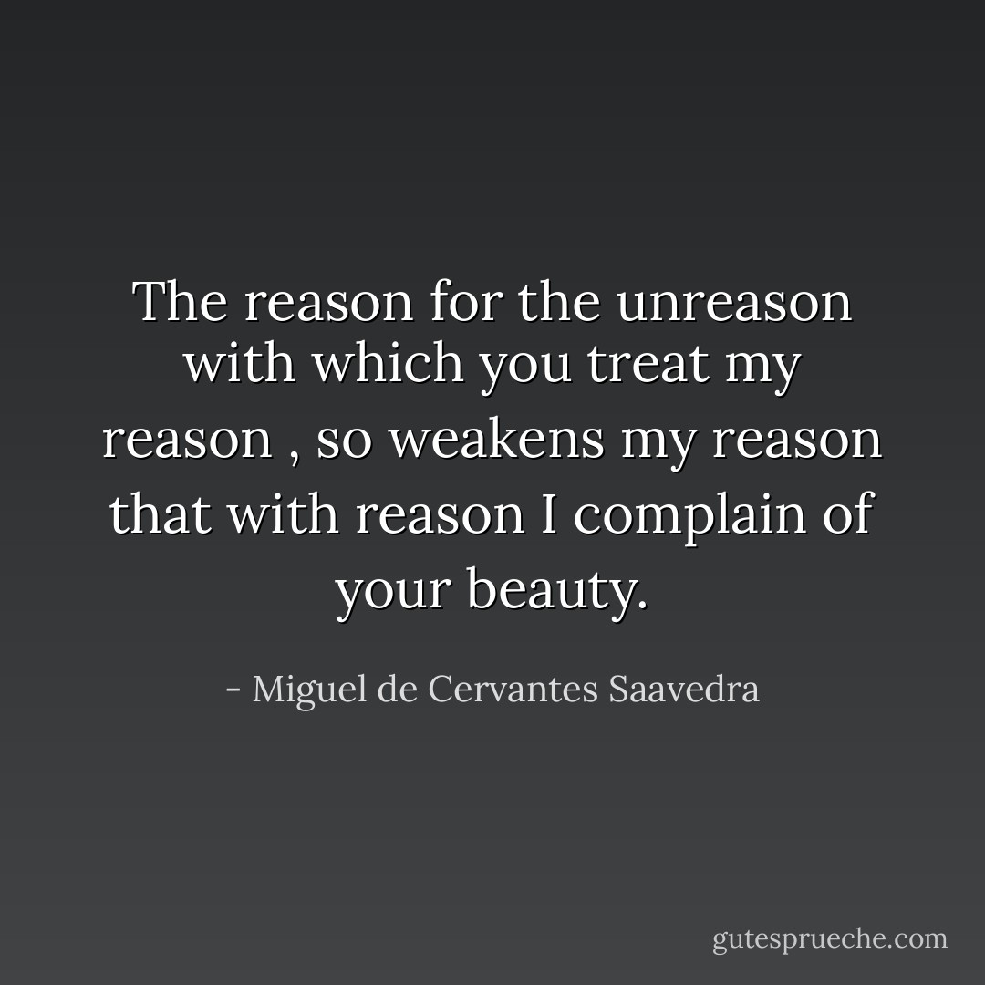 The reason for the unreason with which you treat my reason , so weakens my reason that with reason I complain of your beauty. - Miguel de Cervantes Saavedra