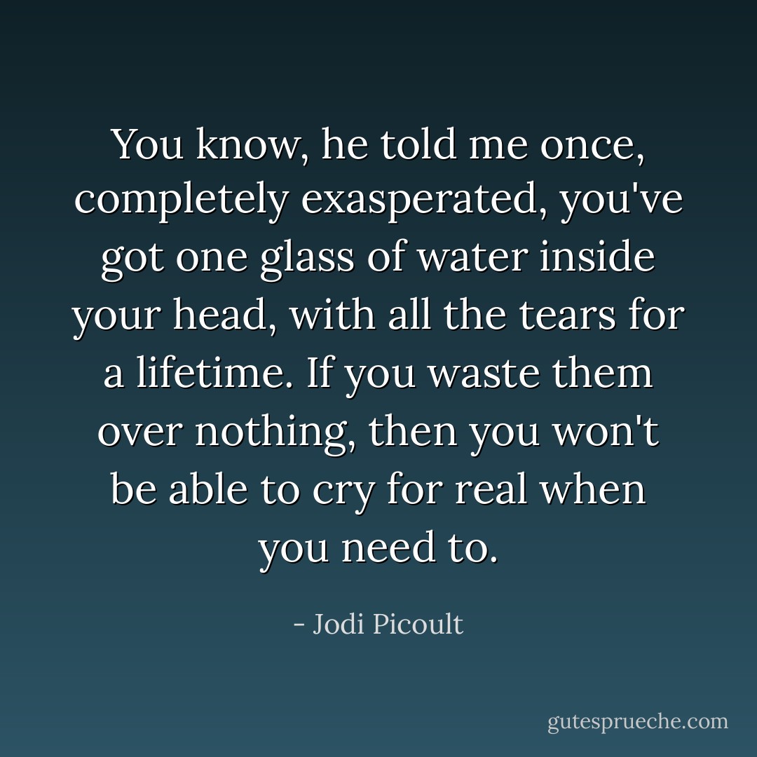 You know, he told me once, completely exasperated, you've got one glass of water inside your head, with all the tears for a lifetime. If you waste them over nothing, then you won't be able to cry for real when you need to. - Jodi Picoult