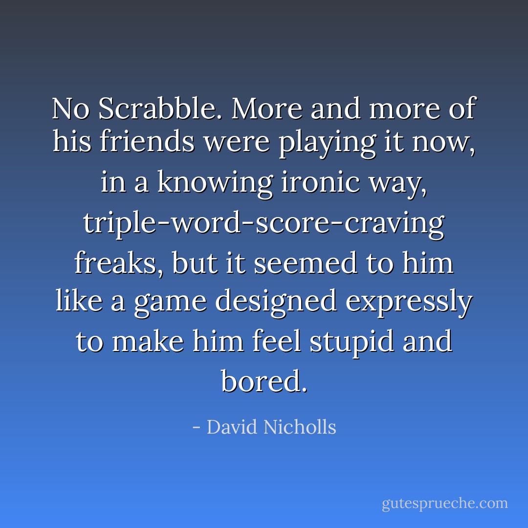 No Scrabble. More and more of his friends were playing it now, in a knowing ironic way, triple-word-score-craving freaks, but it seemed to him like a game designed expressly to make him feel stupid and bored. - David Nicholls