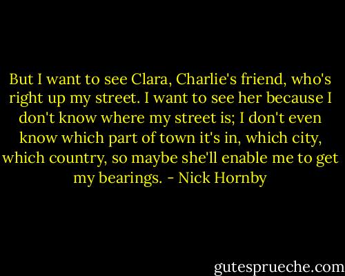 But I want to see Clara, Charlie's friend, who's right up my street. I want to see her because I don't know where my street is; I don't even know which part of town it's in, which city, which country, so maybe she'll enable me to get my bearings. - Nick Hornby
