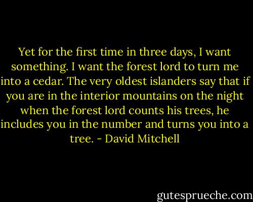 Yet for the first time in three days, I want something. I want the forest lord to turn me into a cedar. The very oldest islanders say that if you are in the interior mountains on the night when the forest lord counts his trees, he includes you in the number and turns you into a tree. - David Mitchell
