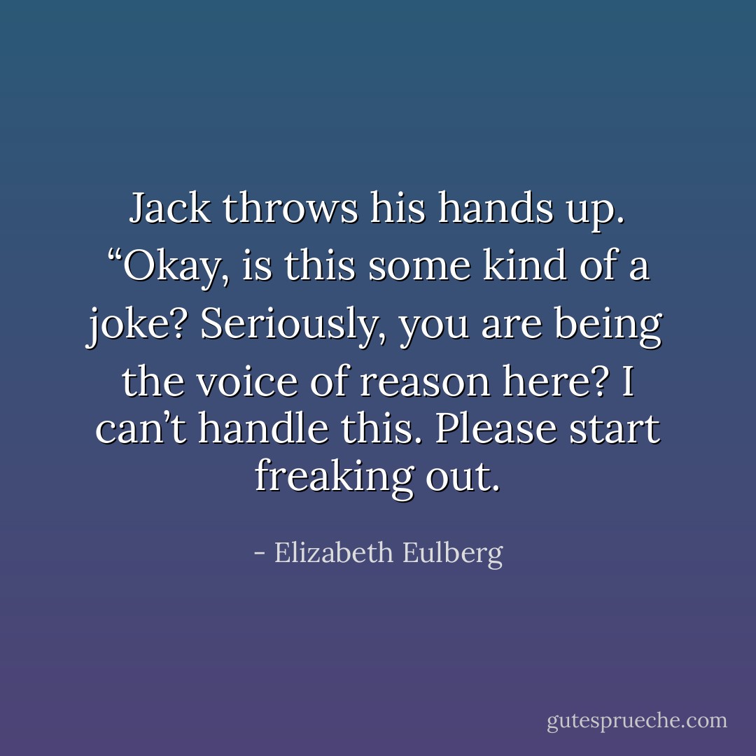 Jack throws his hands up. “Okay, is this some kind of a joke? Seriously, you are being the voice of reason here? I can’t handle this. Please start freaking out. - Elizabeth Eulberg