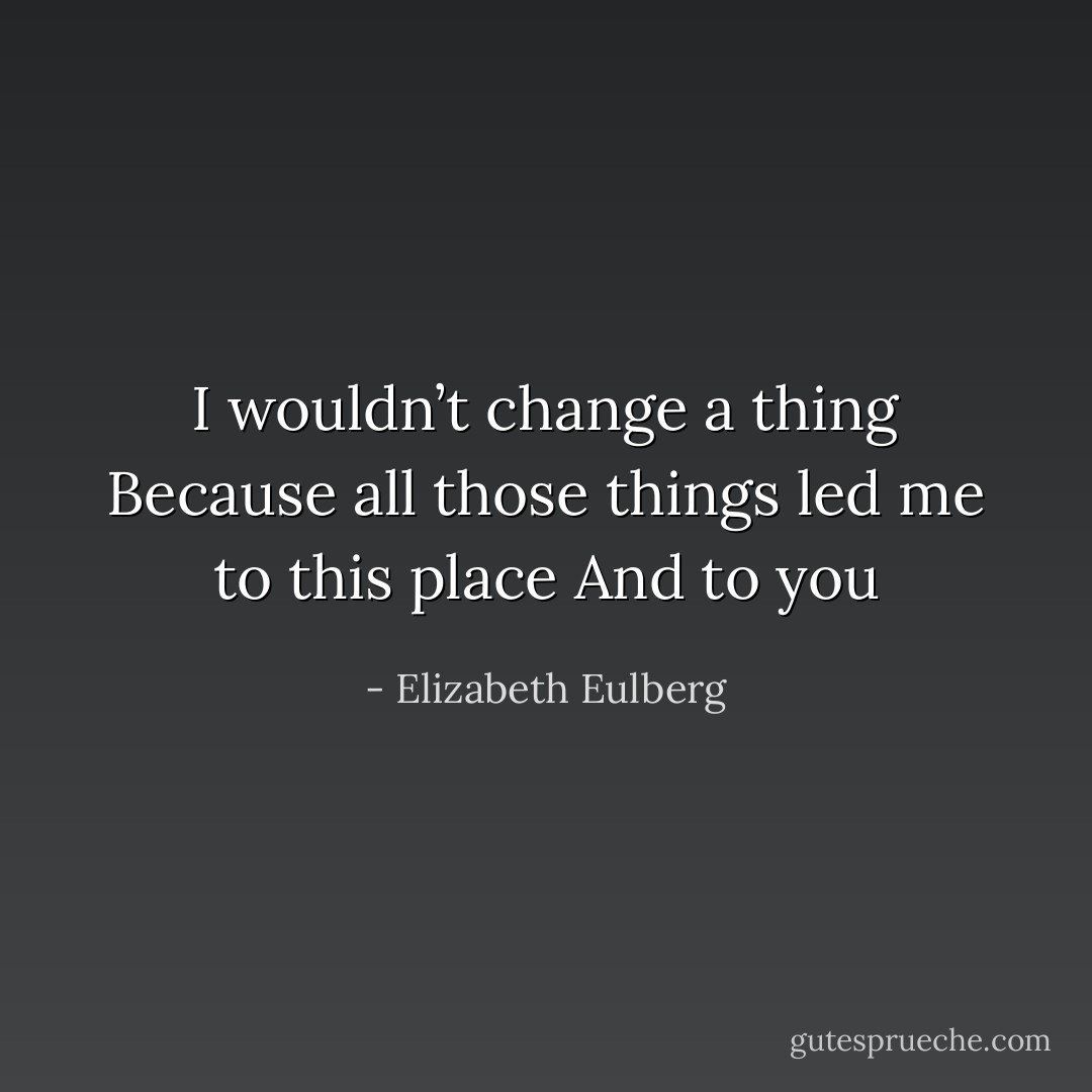 I wouldn’t change a thing<br />Because all those things led me to<br />this place<br />And to you - Elizabeth Eulberg