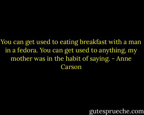 You can get used to eating breakfast with a man in a fedora. You can get used to anything, my mother was in the habit of saying. - Anne Carson