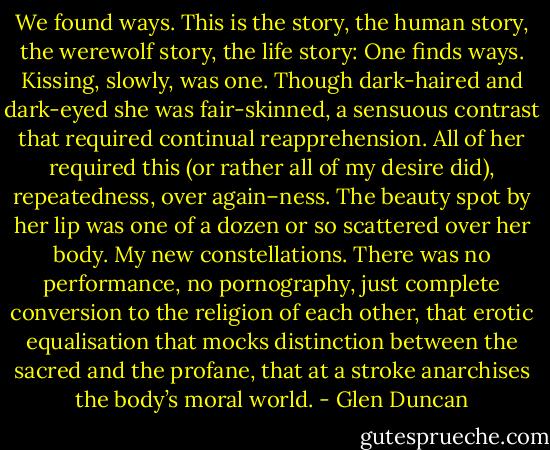 We found ways. This is the story, the human story, the werewolf story, the life story: One finds ways. Kissing, slowly, was one. Though dark-haired and dark-eyed she was fair-skinned, a sensuous contrast that required continual reapprehension. All of her required this (or rather all of my desire did), repeatedness, over again–ness. The beauty spot by her lip was one of a dozen or so scattered over her body. My new constellations. There was no performance, no pornography, just complete conversion to the religion of each other, that erotic equalisation that mocks distinction between the sacred and the profane, that at a stroke anarchises the body’s moral world. - Glen Duncan