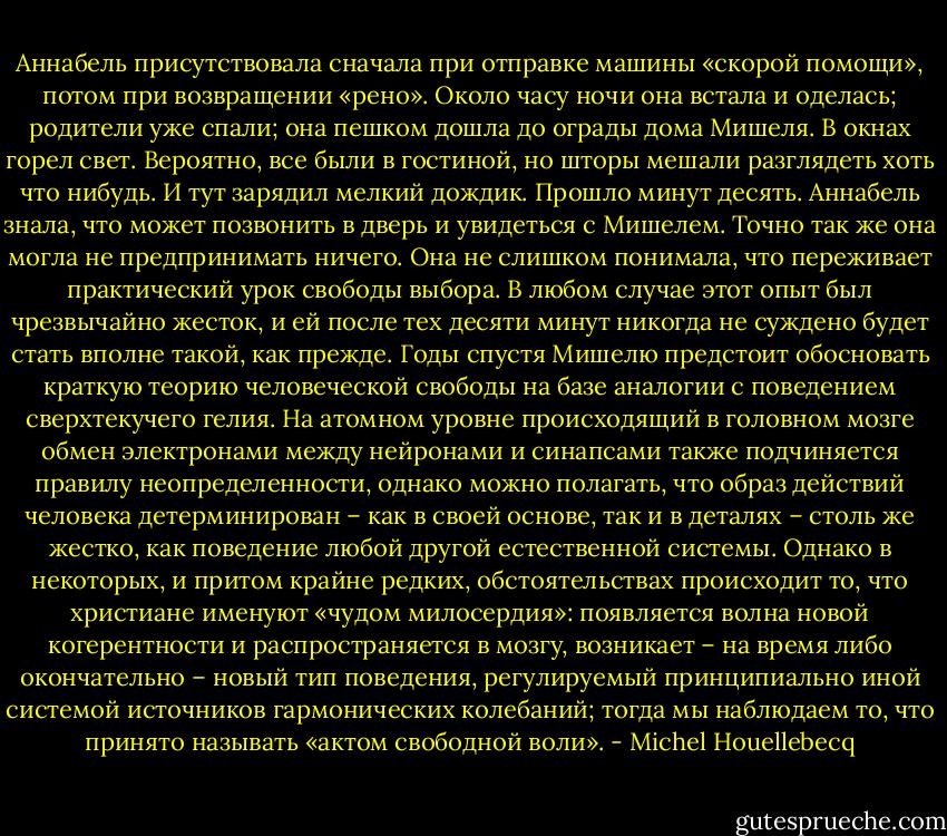 Аннабель присутствовала сначала при отправке машины «скорой помощи», потом при возвращении «рено». Около часу ночи она встала и оделась; родители уже спали; она пешком дошла до ограды дома Мишеля. В окнах горел свет. Вероятно, все были в гостиной, но шторы мешали разглядеть хоть что нибудь. И тут зарядил мелкий дождик. Прошло минут десять. Аннабель знала, что может позвонить в дверь и увидеться с Мишелем. Точно так же она могла не предпринимать ничего. Она не слишком понимала, что переживает практический урок свободы выбора. В любом случае этот опыт был чрезвычайно жесток, и ей после тех десяти минут никогда не суждено будет стать вполне такой, как прежде. Годы спустя Мишелю предстоит обосновать краткую теорию человеческой свободы на базе аналогии с поведением сверхтекучего гелия. На атомном уровне происходящий в головном мозге обмен электронами между нейронами и синапсами также подчиняется правилу неопределенности, однако можно полагать, что образ действий человека детерминирован – как в своей основе, так и в деталях – столь же жестко, как поведение любой другой естественной системы. Однако в некоторых, и притом крайне редких, обстоятельствах происходит то, что христиане именуют «чудом милосердия»: появляется волна новой когерентности и распространяется в мозгу, возникает – на время либо окончательно – новый тип поведения, регулируемый принципиально иной системой источников гармонических колебаний; тогда мы наблюдаем то, что принято называть «актом свободной воли». - Michel Houellebecq