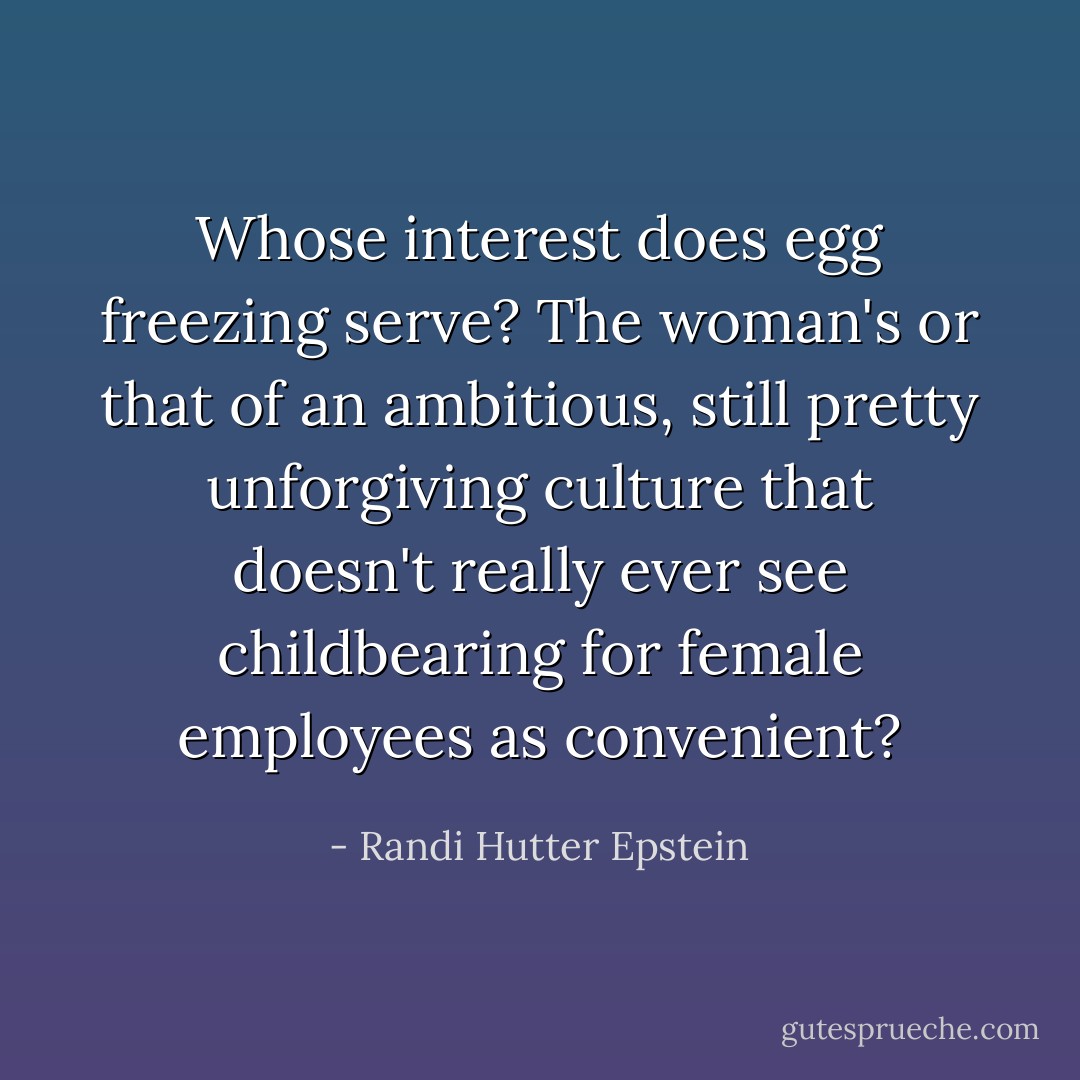 Whose interest does egg freezing serve? The woman's or that of an ambitious, still pretty unforgiving culture that doesn't really ever see childbearing for female employees as convenient? - Randi Hutter Epstein