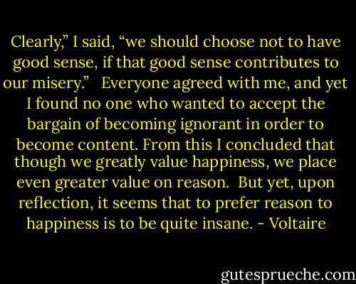 Clearly,” I said, “we should choose not to have good sense, if that good sense contributes to our misery.” <br /><br />Everyone agreed with me, and yet I found no one who wanted to accept the bargain of becoming ignorant in order to become content. From this I concluded that though we greatly value happiness, we place even greater value on reason.<br /><br />But yet, upon reflection, it seems that to prefer reason to happiness is to be quite insane. - Voltaire