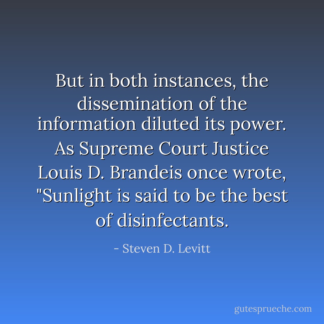 But in both instances, the dissemination of the information diluted its power. As Supreme Court Justice Louis D. Brandeis once wrote, "Sunlight is said to be the best of disinfectants. - Steven D. Levitt