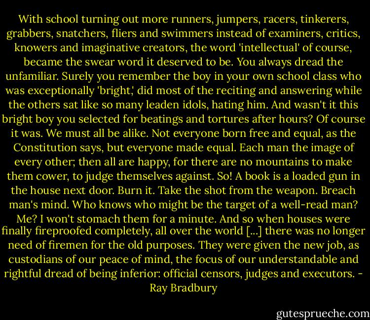 With school turning out more runners, jumpers, racers, tinkerers, grabbers, snatchers, fliers and swimmers instead of examiners, critics, knowers and imaginative creators, the word 'intellectual' of course, became the swear word it deserved to be. You always dread the unfamiliar. Surely you remember the boy in your own school class who was exceptionally 'bright,' did most of the reciting and answering while the others sat like so many leaden idols, hating him. And wasn't it this bright boy you selected for beatings and tortures after hours? Of course it was. We must all be alike. Not everyone born free and equal, as the Constitution says, but everyone made equal. Each man the image of every other; then all are happy, for there are no mountains to make them cower, to judge themselves against. So! A book is a loaded gun in the house next door. Burn it. Take the shot from the weapon. Breach man's mind. Who knows who might be the target of a well-read man? Me? I won't stomach them for a minute. And so when houses were finally fireproofed completely, all over the world [...] there was no longer need of firemen for the old purposes. They were given the new job, as custodians of our peace of mind, the focus of our understandable and rightful dread of being inferior: official censors, judges and executors. - Ray Bradbury