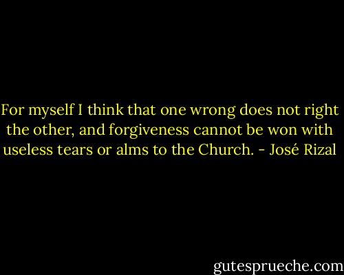 For myself I think that one wrong does not right the other, and forgiveness cannot be won with useless tears or alms to the Church. - José Rizal