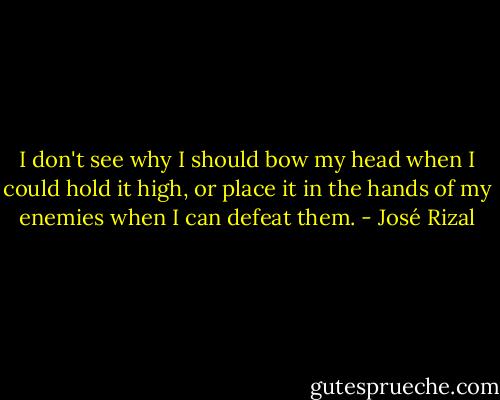 I don't see why I should bow my head when I could hold it high, or place it in the hands of my enemies when I can defeat them. - José Rizal