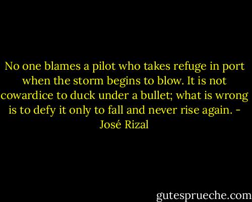 No one blames a pilot who takes refuge in port when the storm begins to blow. It is not cowardice to duck under a bullet; what is wrong is to defy it only to fall and never rise again. - José Rizal