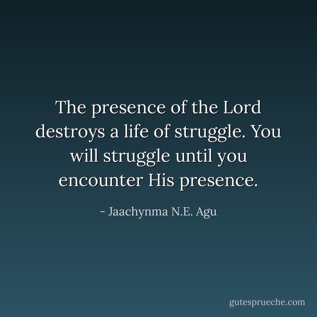 The presence of the Lord destroys a life of struggle. You will struggle until you encounter His presence. - Jaachynma N.E. Agu
