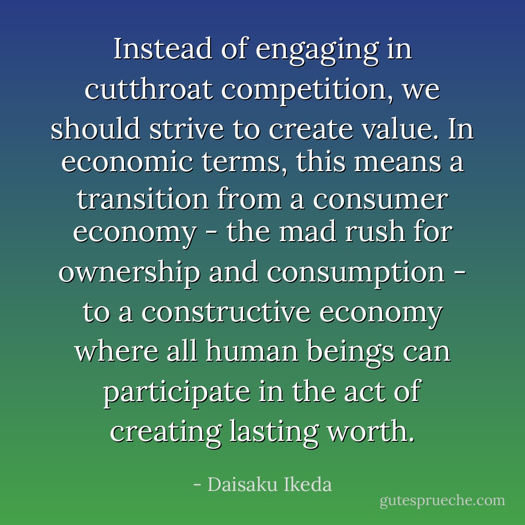 Instead of engaging in cutthroat competition, we should strive to create value. In economic terms, this means a transition from a consumer economy - the mad rush for ownership and consumption - to a constructive economy where all human beings can participate in the act of creating lasting worth. - Daisaku Ikeda
