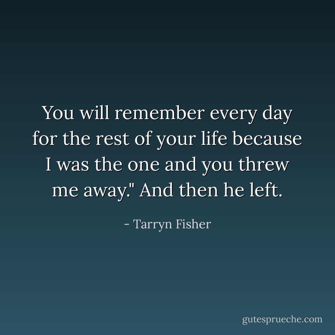 You will remember every day for the rest of your life because I was the one and you threw me away." And then he left. - Tarryn Fisher